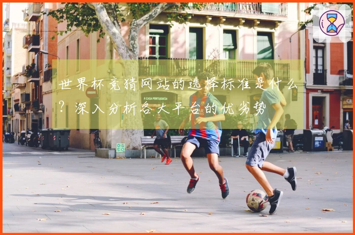 世界杯竞猜网站的选择标准是什么？深入分析各大平台的优劣势